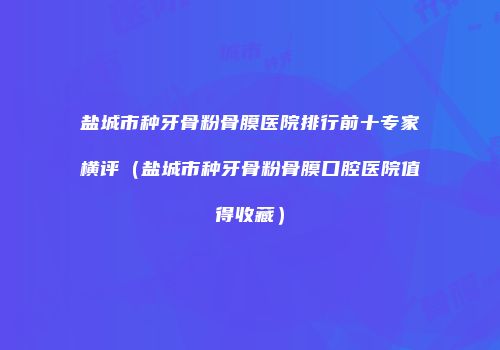盐城市种牙骨粉骨膜医院排行前十专家横评（盐城市种牙骨粉骨膜口腔医院值得收藏）