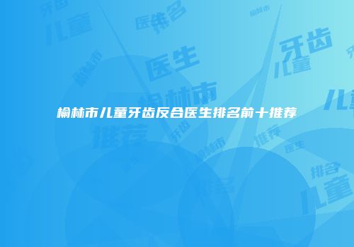 榆林市儿童牙齿反合医生排名前十推荐