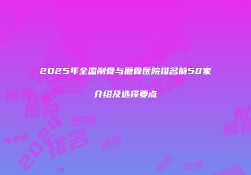 2025年全国削骨与磨骨医院排名前50家介绍及选择要点