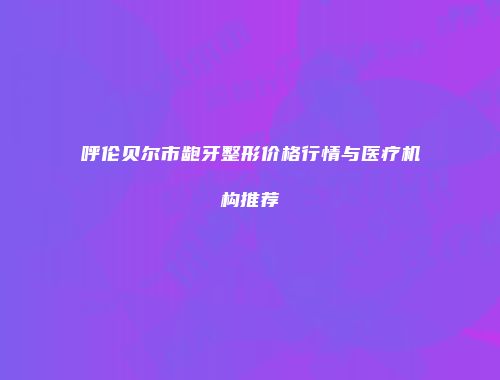 呼伦贝尔市龅牙整形价格行情与医疗机构推荐