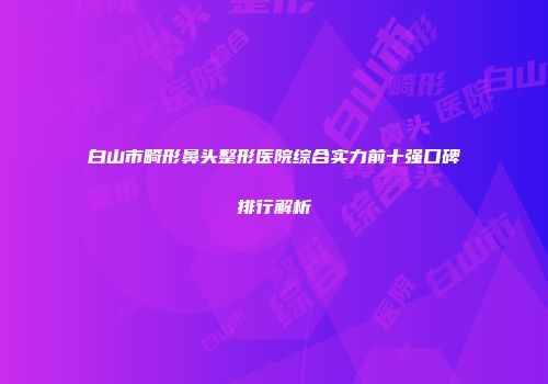 白山市畸形鼻头整形医院综合实力前十强口碑排行解析