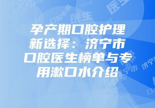 孕产期口腔护理新选择：济宁市口腔医生榜单与专用漱口水介绍