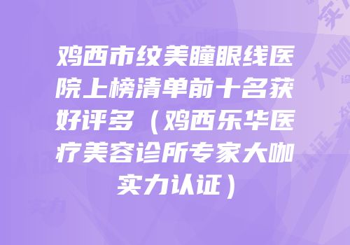 鸡西市纹美瞳眼线医院上榜清单前十名获好评多（鸡西乐华医疗美容诊所专家大咖实力认证）