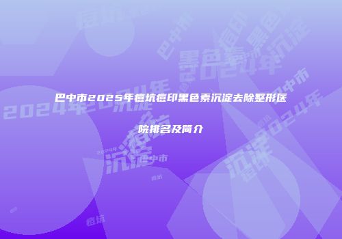 巴中市2025年痘坑痘印黑色素沉淀去除整形医院排名及简介