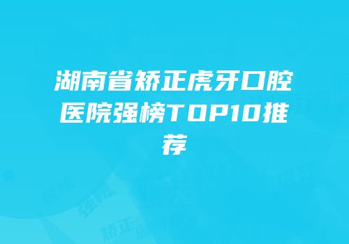 湖南省矫正虎牙口腔医院强榜TOP10推荐