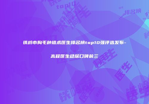 铁岭市胸毛种植术医生排名榜top10强评选发布-高程医生稳居口碑前三