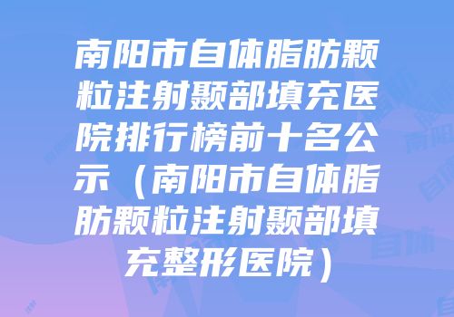 南阳市自体脂肪颗粒注射颞部填充医院排行榜前十名公示（南阳市自体脂肪颗粒注射颞部填充整形医院）