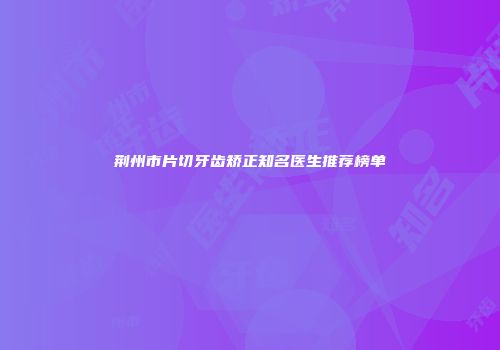 荆州市片切牙齿矫正知名医生推荐榜单
