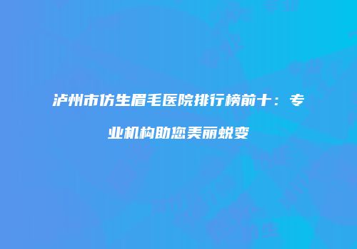 泸州市仿生眉毛医院排行榜前十：专业机构助您美丽蜕变
