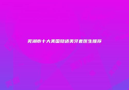 芜湖市十大美国隐适美牙套医生推荐