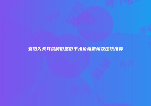 安阳先天耳朵畸形整形手术价格解析及医院推荐