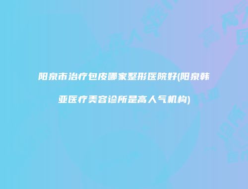 阳泉市治疗包皮哪家整形医院好(阳泉韩亚医疗美容诊所是高人气机构)