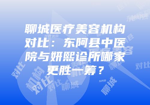 聊城医疗美容机构对比：东阿县中医院与妍熙诊所哪家更胜一筹？