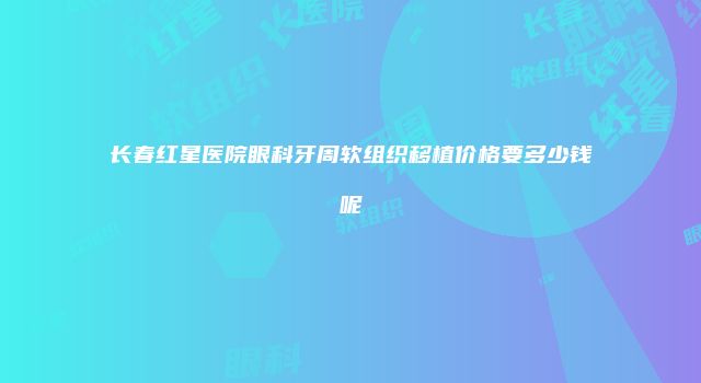 长春红星医院眼科牙周软组织移植价格要多少钱呢