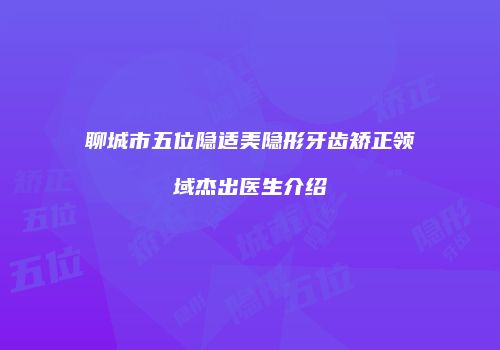 聊城市五位隐适美隐形牙齿矫正领域杰出医生介绍