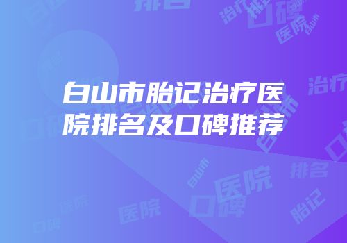 白山市胎记治疗医院排名及口碑推荐