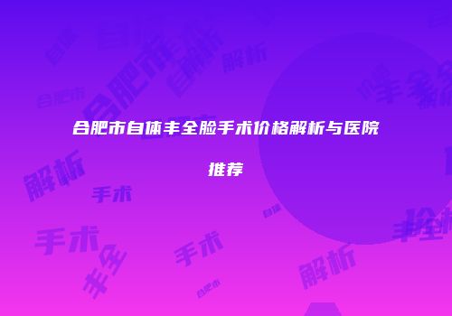 合肥市自体丰全脸手术价格解析与医院推荐