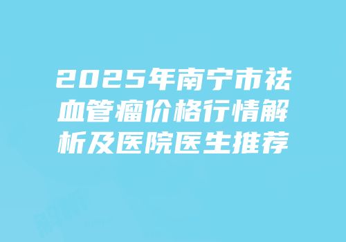 2025年南宁市祛血管瘤价格行情解析及医院医生推荐