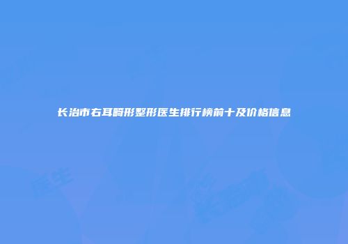 长治市右耳畸形整形医生排行榜前十及价格信息