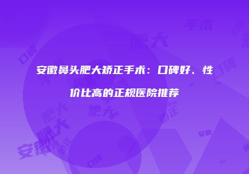安徽鼻头肥大矫正手术：口碑好、性价比高的正规医院推荐