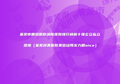 莱芜市眼袋脂肪消除医院排行榜前十强公立私立混排（莱芜润美整形美容诊所实力很nice）