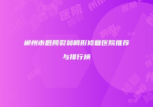 郴州市唇腭裂鼻畸形修复医院推荐与排行榜