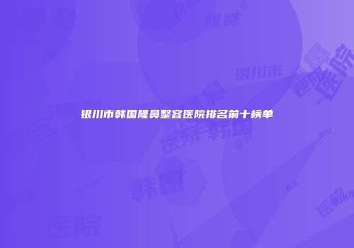 银川市韩国隆鼻整容医院排名前十榜单