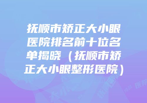 抚顺市矫正大小眼医院排名前十位名单揭晓（抚顺市矫正大小眼整形医院）