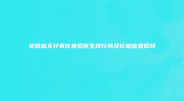 安徽省无针雾化瘦脸医生排行榜及价格信息揭晓