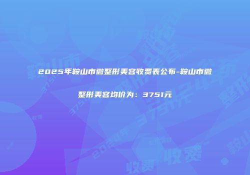 2025年鞍山市微整形美容收费表公布-鞍山市微整形美容均价为：3751元