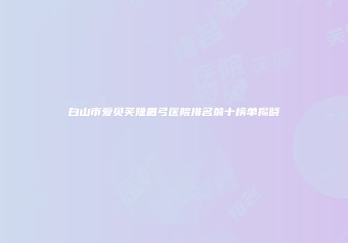 白山市爱贝芙隆眉弓医院排名前十榜单揭晓