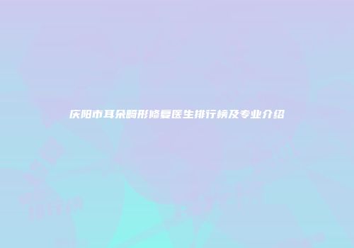 庆阳市耳朵畸形修复医生排行榜及专业介绍