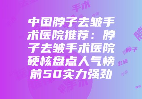 中国脖子去皱手术医院推荐：脖子去皱手术医院硬核盘点人气榜前50实力强劲