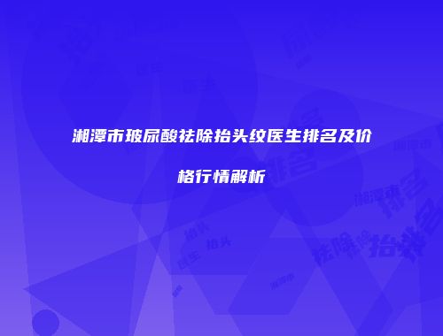 湘潭市玻尿酸祛除抬头纹医生排名及价格行情解析