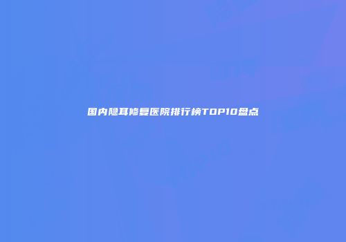 国内隐耳修复医院排行榜TOP10盘点
