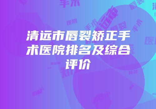 清远市唇裂矫正手术医院排名及综合评价