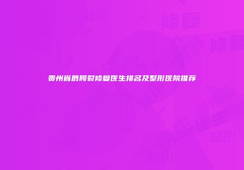 贵州省唇腭裂修复医生排名及整形医院推荐