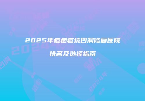 2025年痘疤痘坑凹洞修复医院排名及选择指南