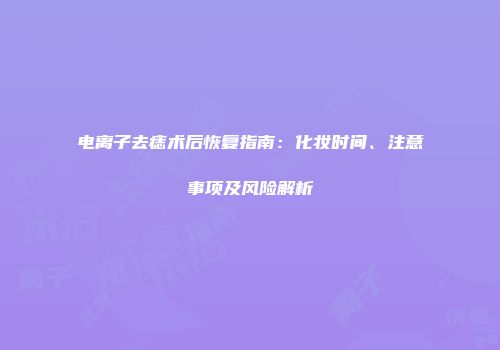 电离子去痣术后恢复指南：化妆时间、注意事项及风险解析