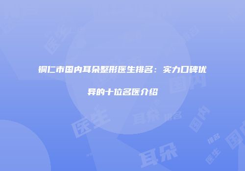 铜仁市国内耳朵整形医生排名：实力口碑优异的十位名医介绍