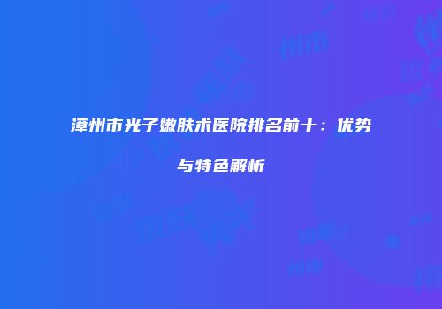 漳州市光子嫩肤术医院排名前十：优势与特色解析