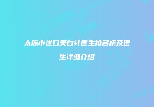太原市进口美白针医生排名榜及医生详细介绍