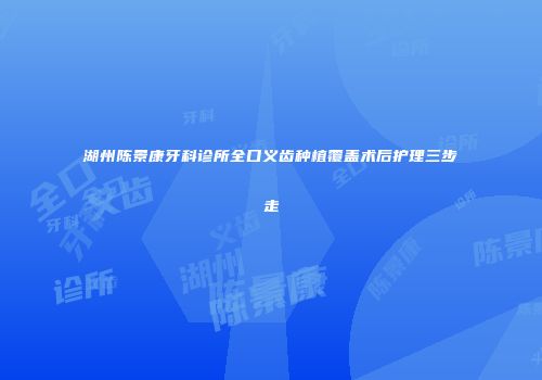 湖州陈景康牙科诊所全口义齿种植覆盖术后护理三步走