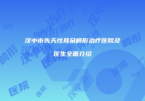 汉中市先天性耳朵畸形治疗医院及医生全面介绍
