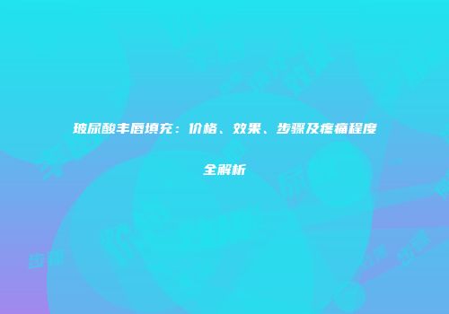 玻尿酸丰唇填充：价格、效果、步骤及疼痛程度全解析