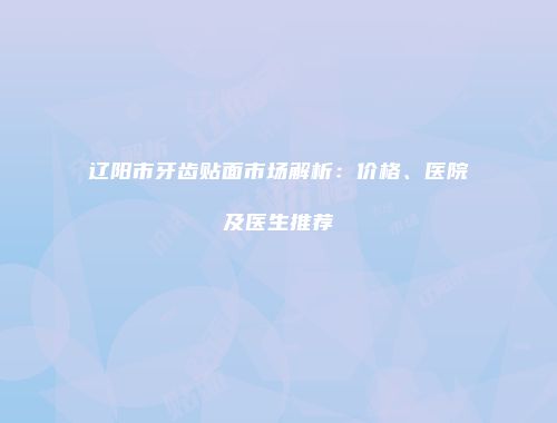辽阳市牙齿贴面市场解析：价格、医院及医生推荐