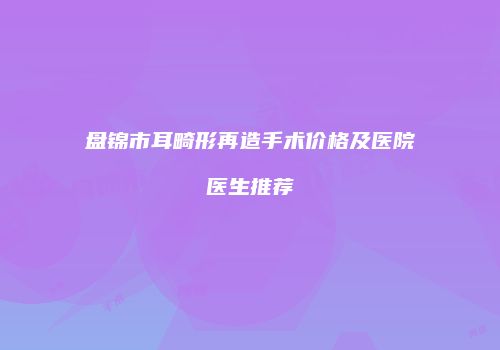 盘锦市耳畸形再造手术价格及医院医生推荐