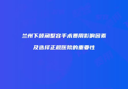 兰州下颌角整容手术费用影响因素及选择正规医院的重要性