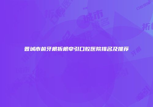 晋城市前牙根折根牵引口腔医院排名及推荐