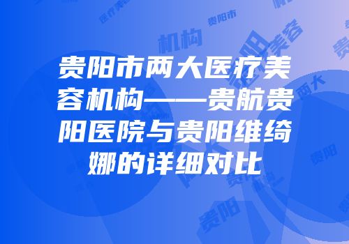 贵阳市两大医疗美容机构——贵航贵阳医院与贵阳维绮娜的详细对比
